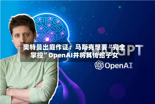 奥特曼出庭作证：马斯克想要“完全掌控”OpenAI并将其传给子女