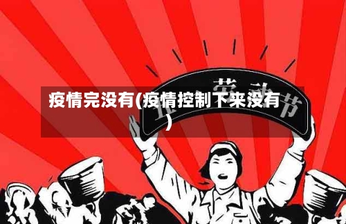 疫情完没有(疫情控制下来没有)