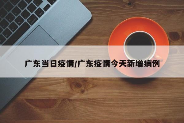 广东当日疫情/广东疫情今天新增病例