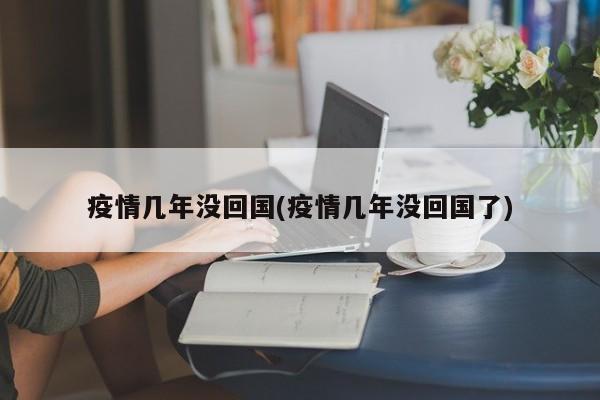 疫情几年没回国(疫情几年没回国了)