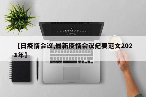 【日疫情会议,最新疫情会议纪要范文2021年】