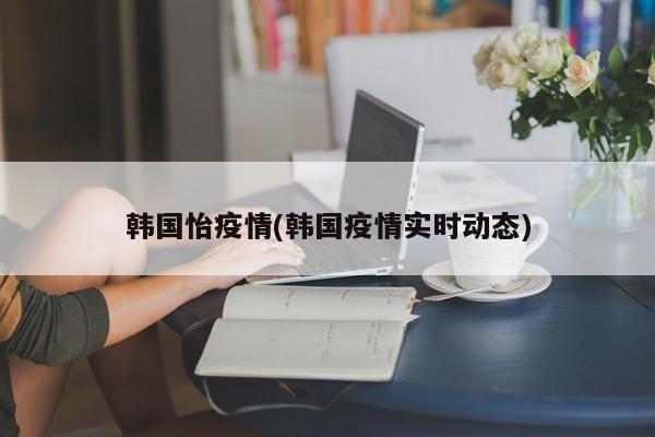 韩国怡疫情(韩国疫情实时动态)
