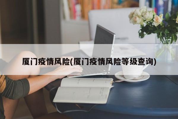 厦门疫情风险(厦门疫情风险等级查询)