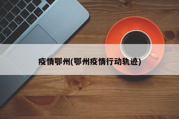 疫情鄂州(鄂州疫情行动轨迹)